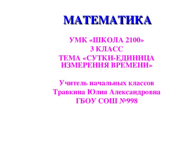 МАТЕМАТИКА УМК «ШКОЛА 2100» 3 КЛАСС ТЕМА «СУТКИ-ЕДИНИЦА ИЗМЕРЕНИЯ ВРЕМЕНИ»  Учитель начальных классов Травкина Юлия Александровна ГБОУ СОШ №998 