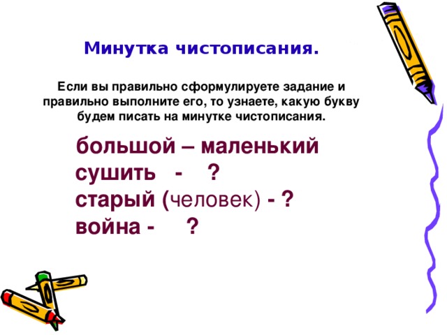               Минутка чистописания.   Если вы правильно сформулируете задание и правильно выполните его, то узнаете, какую букву будем писать на минутке чистописания.     большой – маленький  сушить - ?  старый ( человек) - ?  война - ? 