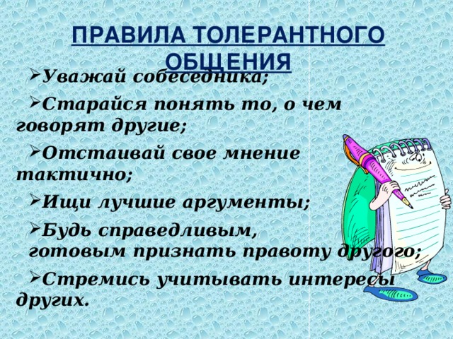 ПРАВИЛА ТОЛЕРАНТНОГО ОБЩЕНИЯ Уважай собеседника;  Старайся понять то, о чем говорят другие;  Отстаивай свое мнение тактично;  Ищи лучшие аргументы;  Будь справедливым, готовым признать правоту другого;  Стремись учитывать интересы других. 