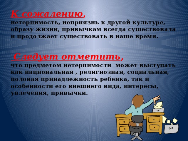 К сожалению ,  нетерпимость, неприязнь к другой культуре, образу жизни, привычкам всегда существовала и продолжает существовать в наше время.    Следует отметить ,  что предметом нетерпимости может выступать как национальная , религиозная, социальная, половая принадлежность ребенка, так и особенности его внешнего вида, интересы, увлечения, привычки.       