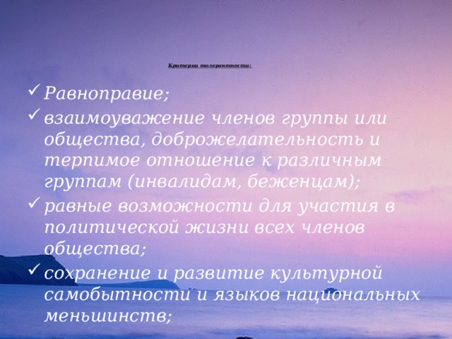 Критерии толерантности:      Равноправие; взаимоуважение членов группы или общества, доброжелательность и терпимое отношение к различным группам (инвалидам, беженцам); равные возможности для участия в политической жизни всех членов общества; сохранение и развитие культурной самобытности и языков национальных меньшинств; 