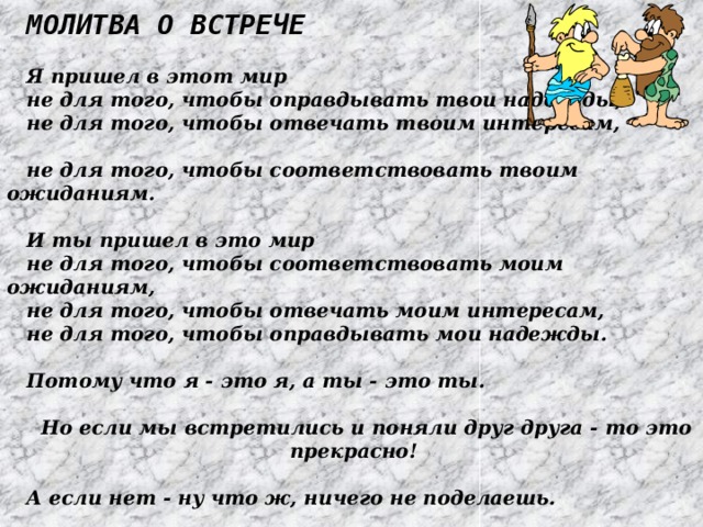 Молитва о встрече  Я пришел в этот мир не для того, чтобы оправдывать твои надежды, не для того, чтобы отвечать твоим интересам, не для того, чтобы соответствовать твоим ожиданиям.  И ты пришел в это мир не для того, чтобы соответствовать моим ожиданиям, не для того, чтобы отвечать моим интересам, не для того, чтобы оправдывать мои надежды.  Потому что я - это я, а ты - это ты.  Но если мы встретились и поняли друг друга - то это прекрасно!  А если нет - ну что ж, ничего не поделаешь. 