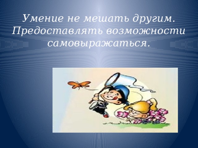 Умение не мешать другим. Предоставлять возможности самовыражаться. 