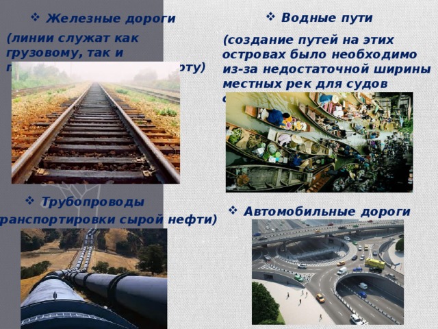 Водные пути Железные дороги (линии служат как грузовому, так и пассажирскому транспорту) (создание путей на этих островах было необходимо из-за недостаточной ширины местных рек для судов среднего размера) Трубопроводы Автомобильные дороги (транспортировки сырой нефти) 