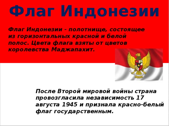 Флаг  Индонезии Флаг Индонезии - полотнище, состоящее из горизонтальных красной и белой полос. Цвета флага взяты от цветов королевства Маджапахит. После Второй мировой войны страна провозгласила независимость 17 августа 1945 и признала красно-белый флаг государственным. 