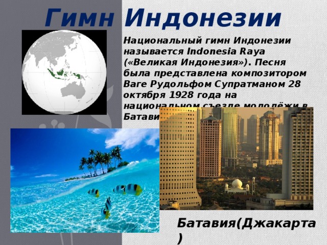 Гимн  Индонезии Национальный гимн Индонезии называется Indonesia Raya («Великая Индонезия»). Песня была представлена композитором Ваге Рудольфом Супратманом 28 октября 1928 года на национальном съезде молодёжи в Батавии (сейчас Джакарта). Батавия(Джакарта) 