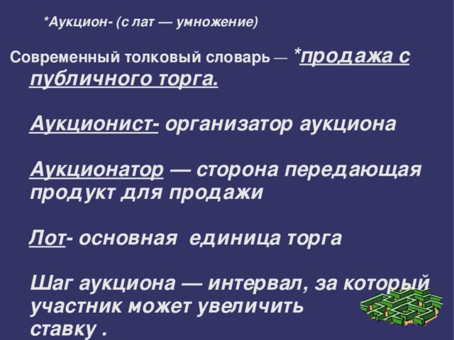 *Аукцион- (с лат — умножение)   Современный толковый словарь — * продажа с публичного торга.   Аукционист- организатор аукциона   Аукционатор — сторона передающая продукт для продажи   Лот - основная единица торга   Шаг аукциона — интервал, за который участник может увеличить  ставку . 