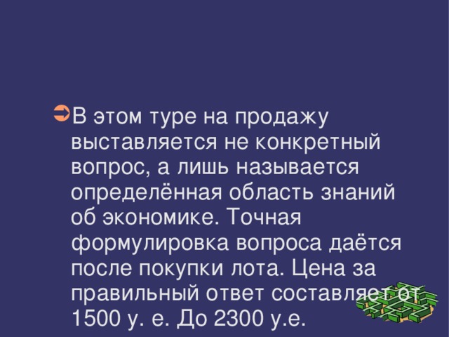 В этом туре на продажу выставляется не конкретный вопрос, а лишь называется определённая область знаний об экономике. Точная формулировка вопроса даётся после покупки лота. Цена за правильный ответ составляет от 1500 у. е. До 2300 у.е. 