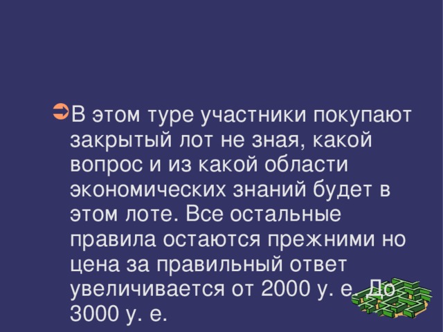 В этом туре участники покупают закрытый лот не зная, какой вопрос и из какой области экономических знаний будет в этом лоте. Все остальные правила остаются прежними но цена за правильный ответ увеличивается от 2000 у. е. До 3000 у. е. 