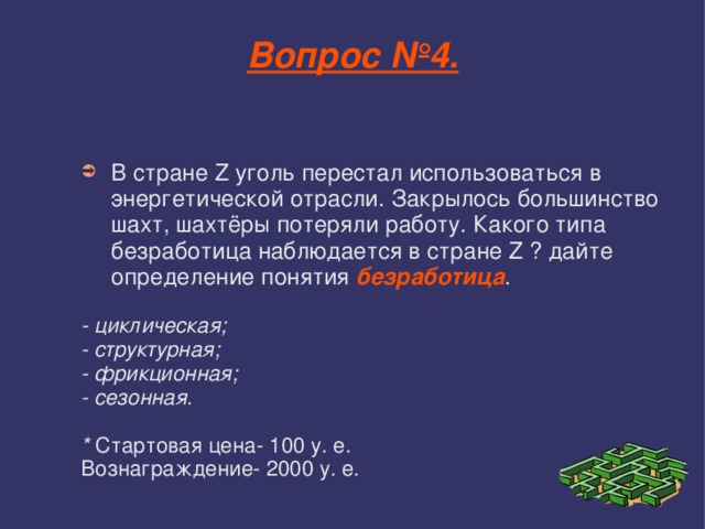 Вопрос №4. В стране Z уголь перестал использоваться в энергетической отрасли. Закрылось большинство шахт, шахтёры потеряли работу. Какого типа безработица наблюдается в стране Z ? дайте определение понятия безработица . - циклическая; - структурная; - фрикционная; - сезонная.  * Стартовая цена- 100 у. е. Вознаграждение- 2000 у. е. 