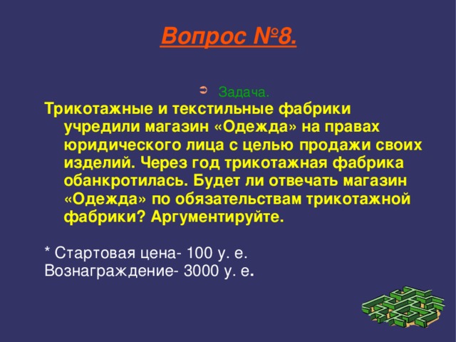 Вопрос №8. Задача. Трикотажные и текстильные фабрики учредили магазин «Одежда» на правах юридического лица с целью продажи своих изделий. Через год трикотажная фабрика обанкротилась. Будет ли отвечать магазин «Одежда» по обязательствам трикотажной фабрики? Аргументируйте.  * Стартовая цена- 100 у. е. Вознаграждение- 3000 у. е .     