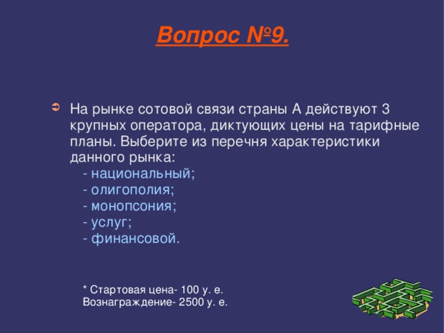 Вопрос №9. На рынке сотовой связи страны А действуют 3 крупных оператора, диктующих цены на тарифные планы. Выберите из перечня характеристики данного рынка: - национальный; - олигополия; - монопсония; - услуг; - финансовой. * Стартовая цена- 100 у. е. Вознаграждение- 2500 у. е. - национальный; - олигополия; - монопсония; - услуг; - финансовой.    * Стартовая цена- 100 у. е. Вознаграждение- 2500 у. е. - национальный; - олигополия; - монопсония; - услуг; - финансовой.    * Стартовая цена- 100 у. е. Вознаграждение- 2500 у. е. - национальный; - олигополия; - монопсония; - услуг; - финансовой.    * Стартовая цена- 100 у. е. Вознаграждение- 2500 у. е. - национальный; - олигополия; - монопсония; - услуг; - финансовой.    * Стартовая цена- 100 у. е. Вознаграждение- 2500 у. е. 