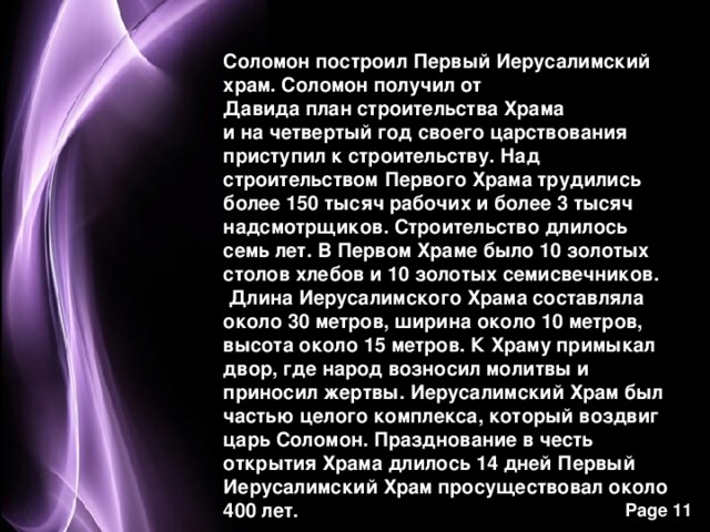 Соломон построил Первый Иерусалимский храм. Соломон получил от Давида план строительства Храма и на четвертый год своего царствования приступил к строительству. Над строительством Первого Храма трудились более 150 тысяч рабочих и более 3 тысяч надсмотрщиков. Строительство длилось семь лет. В Первом Храме было 10 золотых столов хлебов и 10 золотых семисвечников.  Длина Иерусалимского Храма составляла около 30 метров, ширина около 10 метров, высота около 15 метров. К Храму примыкал двор, где народ возносил молитвы и приносил жертвы. Иерусалимский Храм был частью целого комплекса, который воздвиг царь Соломон. Празднование в честь открытия Храма длилось 14 дней Первый Иерусалимский Храм просуществовал около 400 лет. 