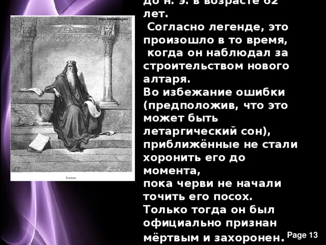 Соломон умер в 928 году до н. э. в возрасте 62 лет.  Согласно легенде, это произошло в то время,  когда он наблюдал за строительством нового алтаря. Во избежание ошибки (предположив, что это может быть летаргический сон), приближённые не стали хоронить его до момента, пока черви не начали точить его посох. Только тогда он был официально признан мёртвым и захоронен . 