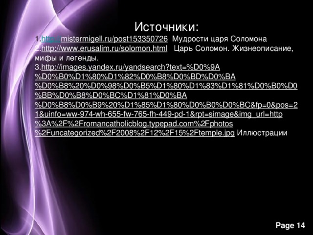 Источники: http:// mistermigell.ru/post153350726 Мудрости царя Соломона http://www.erusalim.ru/solomon.html Царь Соломон. Жизнеописание, мифы и легенды. http://images.yandex.ru/yandsearch?text=%D0%9A%D0%B0%D1%80%D1%82%D0%B8%D0%BD%D0%BA%D0%B8%20%D0%98%D0%B5%D1%80%D1%83%D1%81%D0%B0%D0%BB%D0%B8%D0%BC%D1%81%D0%BA%D0%B8%D0%B9%20%D1%85%D1%80%D0%B0%D0%BC&fp=0&pos=21&uinfo=ww-974-wh-655-fw-765-fh-449-pd-1&rpt=simage&img_url=http%3A%2F%2Fromancatholicblog.typepad.com%2Fphotos%2Funcategorized%2F2008%2F12%2F15%2Ftemple.jpg Иллюстрации  