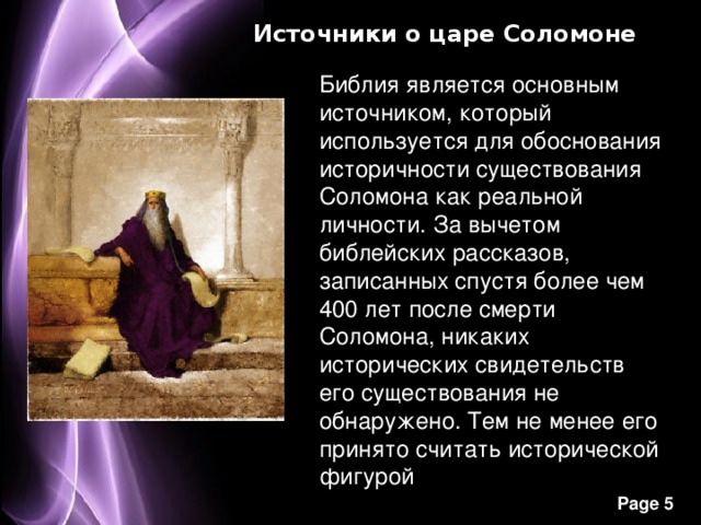 Источники о царе Соломоне Библия является основным источником, который используется для обоснования историчности существования Соломона как реальной личности. За вычетом библейских рассказов, записанных спустя более чем 400 лет после смерти Соломона, никаких исторических свидетельств его существования не обнаружено. Тем не менее его принято считать исторической фигурой 