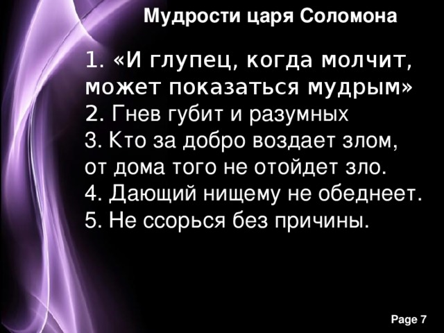 Мудрости царя Соломона 1. «И глупец, когда молчит, может показаться мудрым» 2.  Гнев губит и разумных 3. Кто за добро воздает злом, от дома того не отойдет зло. 4. Дающий нищему не обеднеет. 5.  Не ссорься без причины.     