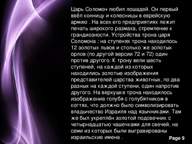 Царь Соломон любил лошадей. Он первый ввёл конницу и колесницы в еврейскую армию . На всех его предприятиях лежит печать широкого размаха, стремление к грандиозности. Устройства трона царя Соломона : на ступенях трона находилось 12 золотых львов и столько же золотых орлов (по другой версии 72 и 72) один против другого. К трону вели шесть ступеней, на каждой из которых находились золотые изображения представителей царства животных, по два разных на каждой ступени, один напротив другого. На верхушке трона находилось изображение голубя с голубятником в когтях, что должно было символизировать владычество Израиля над язычниками. Там же был укреплён золотой подсвечник с четырнадцатью чашечками для свечей, на семи из которых были выгравированы израильские имена . 