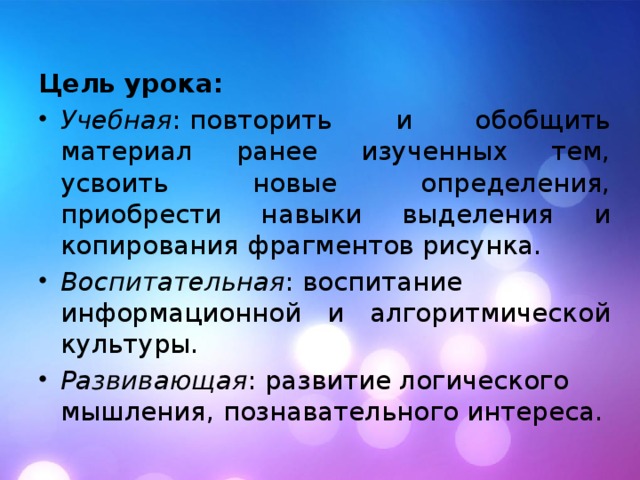Цель урока:  Учебная : повторить и обобщить материал ранее изученных тем, усвоить новые определения, приобрести навыки выделения и копирования фрагментов рисунка. Воспитательная : воспитание информационной и алгоритмической культуры. Развивающая : развитие логического мышления, познавательного интереса. 