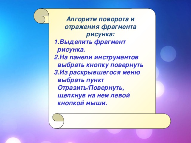 Алгоритм поворота и отражения фрагмента рисунка: Выделить фрагмент рисунка. На панели инструментов выбрать кнопку повернуть Из раскрывшегося меню выбрать пункт Отразить/Повернуть, щелкнув на нем левой кнопкой мыши. Выделить фрагмент рисунка. На панели инструментов выбрать кнопку повернуть Из раскрывшегося меню выбрать пункт Отразить/Повернуть, щелкнув на нем левой кнопкой мыши.  
