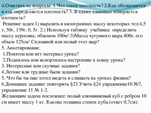 4.Ответить на вопросы: 1.Что такое плотность? 2.Как обозначается и как определяется плотность? 3. В каких единицах измеряется плотность?  Решение задач:1) выразить в килограммах массу некоторых тел:4,5 т, 50г, 139г, 0, 5г. 2.) Используя таблицу учебника определить массу керосина, объемом 100м 3 .3)Масса чугунного шара 800г, его объем 125см 3 .Сплошной или полый этот шар? 5. Анкетирование.  1.Понятен или нет материал урока?  2.Поднялось или испортилось настроение к концу урока? 3. Интересные или скучные задания? 4.Легкие или трудные были задания? 5. Что бы ты еще хотел видеть и слышать на уроках физики? 6.Домашнее задание: повторить §23.Учить §24 упражнение10 №7, упражнение 11 № 1-2. Желающим задача посложнее: полый алюминиевый куб с ребром 10 см имеет массу 1 кг. Какова толщина стенок куба.(ответ 0,7см). 