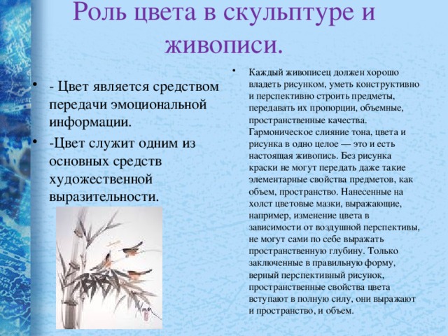 Роль цвета в скульптуре и живописи.   Каждый живописец должен хорошо владеть рисунком, уметь конструктивно и перспективно строить предметы, передавать их пропорции, объемные, пространственные качества. Гармоническое слияние тона, цвета и рисунка в одно целое — это и есть настоящая живопись. Без рисунка краски не могут передать даже такие элементарные свойства предметов, как объем, пространство. Нанесенные на холст цветовые мазки, выражающие, например, изменение цвета в зависимости от воздушной перспективы, не могут сами по себе выражать пространственную глубину. Только заключенные в правильную форму, верный перспективный рисунок, пространственные свойства цвета вступают в полную силу, они выражают и пространство, и объем. - Цвет является средством передачи эмоциональной информации. -Цвет служит одним из основных средств художественной выразительности. 