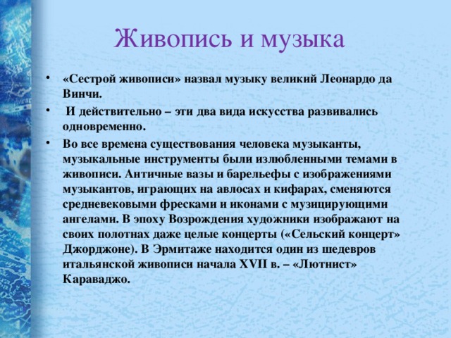 Живопись и музыка «Сестрой живописи» назвал музыку великий Леонардо да Винчи.  И действительно – эти два вида искусства развивались одновременно. Во все времена существования человека музыканты, музыкальные инструменты были излюбленными темами в живописи. Античные вазы и барельефы с изображениями музыкантов, играющих на авлосах и кифарах, сменяются средневековыми фресками и иконами с музицирующими ангелами. В эпоху Возрождения художники изображают на своих полотнах даже целые концерты («Сельский концерт» Джорджоне). В Эрмитаже находится один из шедевров итальянской живописи начала XVII в. – «Лютнист» Караваджо.  