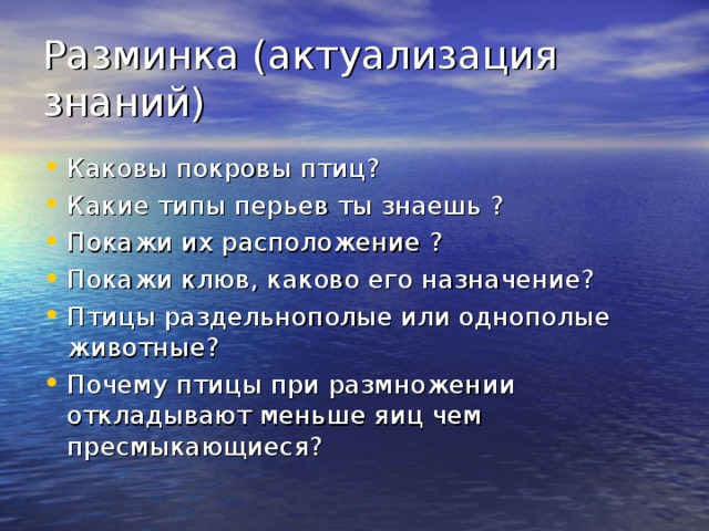 Разминка (актуализация знаний) Каковы покровы птиц? Какие типы перьев ты знаешь ? Покажи их расположение ? Покажи клюв, каково его назначение? Птицы раздельнополые или однополые животные? Почему птицы при размножении откладывают меньше яиц чем пресмыкающиеся?   