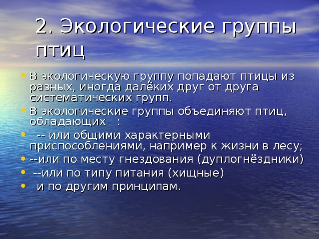 В экологическую группу попадают птицы из разных, иногда далёких друг от друга систематических групп. В экологические группы объединяют птиц, обладающих :  -- или общими характерными приспособлениями, например к жизни в лесу; --или по месту гнездования (дуплогнёздники)  --или по типу питания (хищные)  и по другим принципам. 