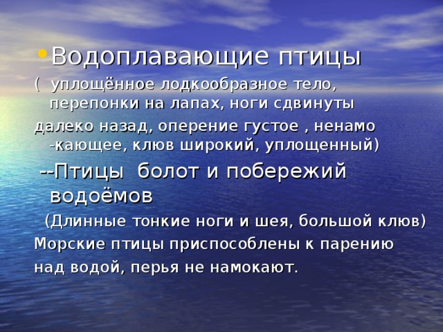 Водоплавающие птицы ( уплощённое лодкообразное тело, перепонки на лапах, ноги сдвинуты далеко назад, оперение густое , ненамо -кающее, клюв широкий, уплощенный)  --Птицы болот и побережий водоёмов   (Длинные тонкие ноги и шея, большой клюв) Морские птицы приспособлены к парению над водой, перья не намокают. 