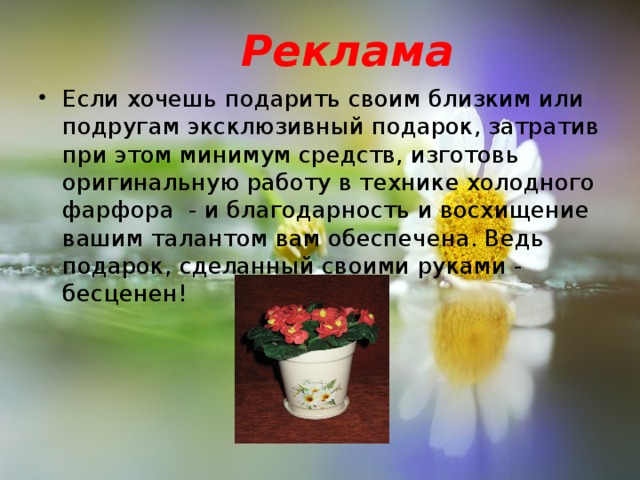 Реклама    Если хочешь подарить своим близким или подругам эксклюзивный подарок, затратив при этом минимум средств, изготовь оригинальную работу в технике холодного фарфора - и благодарность и восхищение вашим талантом вам обеспечена. Ведь подарок, сделанный своими руками - бесценен!  