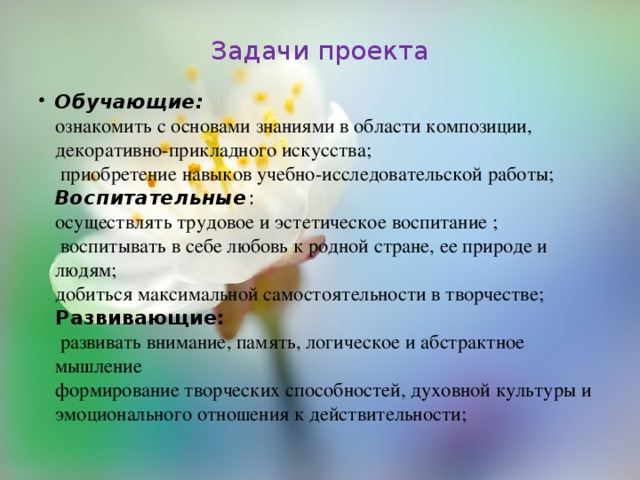 Задачи проекта   Обучающие:  ознакомить с основами знаниями в области композиции, декоративно-прикладного искусства;  приобретение навыков учебно-исследовательской работы;  Воспитательные :  осуществлять трудовое и эстетическое воспитание ;  воспитывать в себе любовь к родной стране, ее природе и людям;  добиться максимальной самостоятельности в творчестве;  Развивающие:  развивать внимание, память, логическое и абстрактное мышление  формирование творческих способностей, духовной культуры и эмоционального отношения к действительности; 