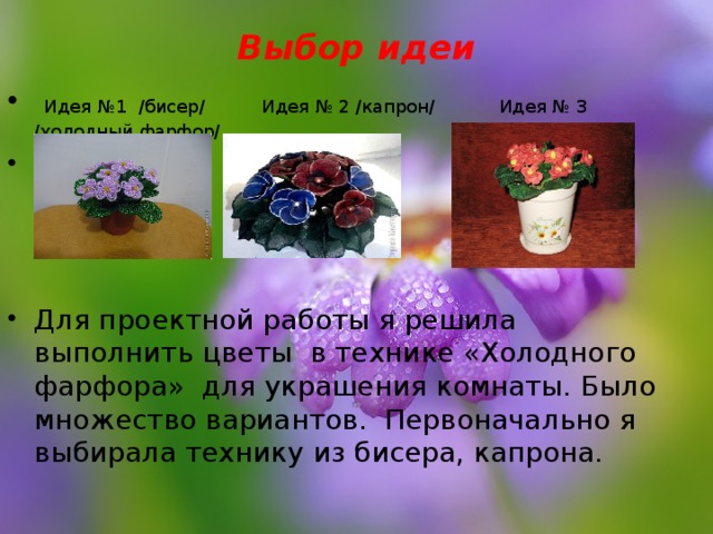 Выбор идеи    Идея №1 /бисер/ Идея № 2 /капрон/  Идея № 3 /холодный фарфор/ Для проектной работы я решила выполнить цветы в технике «Холодного фарфора» для украшения комнаты. Было множество вариантов. Первоначально я выбирала технику из бисера, капрона. 