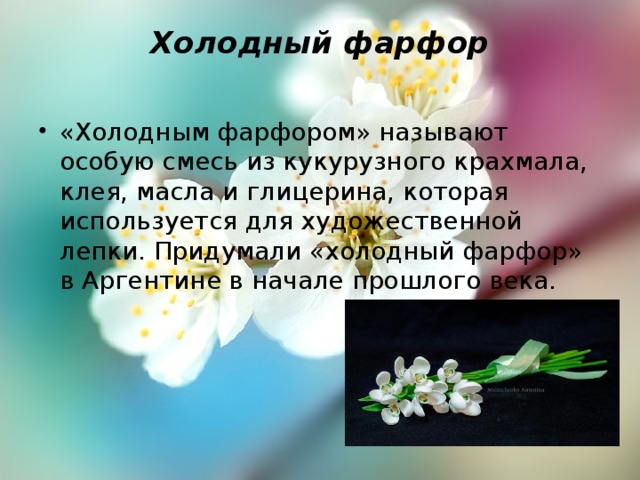 Холодный фарфор   «Холодным фарфором» называют особую смесь из кукурузного крахмала, клея, масла и глицерина, которая используется для художественной лепки. Придумали «холодный фарфор» в Аргентине в начале прошлого века.    