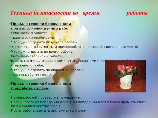 Техника безопасности во время работы   Правила техники безопасности при выполнении ручных работ Опасности в работе: травма руки ножницами; Что нужно сделать до начала работы:  положить инструменты и приспособления в отведённое для них место; Что нужно делать во время работы: быть внимательной к работе, класть ножницы справа с сомкнутыми лезвиями и кольцами вперёд, стержень от себя; Что нужно сделать по окончании работы:  убрать рабочее место.   Правила техники безопасности при работе с клеем   Перед работой проветрить помещение. Беречь глаза от попадания клея. При попадании клея в глаза промыть глаза большим количеством воды После работы вымыть инструменты и руки. 