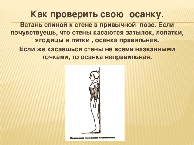 Как проверить свою осанку. Встань спиной к стене в привычной позе. Если почувствуешь, что стены касаются затылок, лопатки, ягодицы и пятки , осанка правильная. Если же касаешься стены не всеми названными точками, то осанка неправильная. 