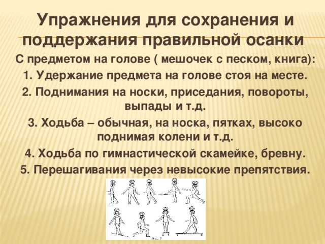 Упражнения для сохранения и поддержания правильной осанки  С предметом на голове ( мешочек с песком, книга): 1. Удержание предмета на голове стоя на месте. 2. Поднимания на носки, приседания, повороты, выпады и т.д. 3. Ходьба – обычная, на носка, пятках, высоко поднимая колени и т.д. 4. Ходьба по гимнастической скамейке, бревну. 5. Перешагивания через невысокие препятствия.  