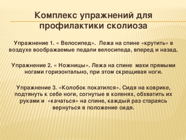 Комплекс упражнений для профилактики сколиоза  Упражнение 1. « Велосипед». Лежа на спине «крутить» в воздухе воображаемые педали велосипеда, вперед и назад.  Упражнение 2. « Ножницы». Лежа на спине махи прямыми ногами горизонтально, при этом скрещивая ноги.  Упражнение 3. «Колобок покатился».  Сидя на коврике, подтянуть к себе ноги, согнутые в коленях, обхватить их руками и «качаться» на спине, каждый раз стараясь вернуться в положение сидя.    