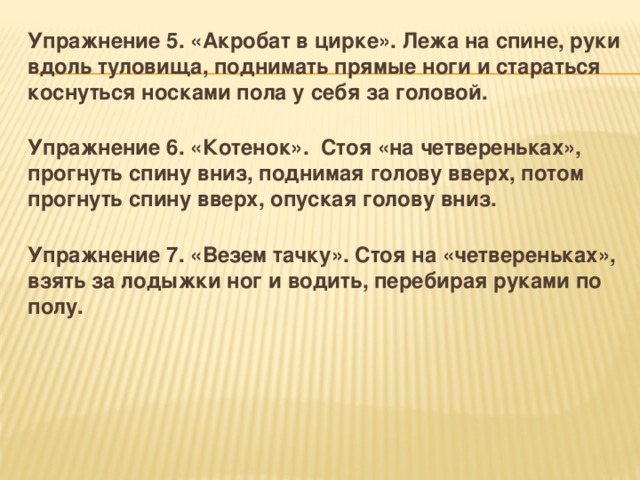 Упражнение 5. «Акробат в цирке». Лежа на спине, руки вдоль туловища, поднимать прямые ноги и стараться коснуться носками пола у себя за головой.  Упражнение 6. «Котенок». Стоя «на четвереньках», прогнуть спину вниз, поднимая голову вверх, потом прогнуть спину вверх, опуская голову вниз.  Упражнение 7. «Везем тачку». Стоя на «четвереньках», взять за лодыжки ног и водить, перебирая руками по полу.   