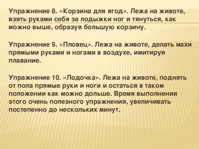 Упражнение 8. «Корзина для ягод». Лежа на животе, взять руками себя за лодыжки ног и тянуться, как можно выше, образуя большую корзину.  Упражнение 9. «Пловец». Лежа на животе, делать махи прямыми руками и ногами в воздухе, имитируя плавание.  Упражнение 10. «Лодочка». Лежа на животе, поднять от пола прямые руки и ноги и остаться в таком положении как можно дольше. Время выполнения этого очень полезного упражнения, увеличивать постепенно до нескольких минут. 