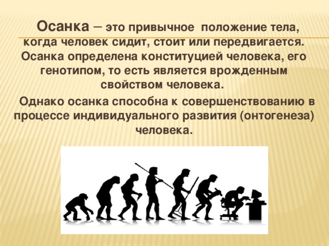   Осанка – это привычное положение тела, когда человек сидит, стоит или передвигается. Осанка определена конституцией человека, его генотипом, то есть является врожденным свойством человека.  Однако осанка способна к совершенствованию в процессе индивидуального развития (онтогенеза) человека. 