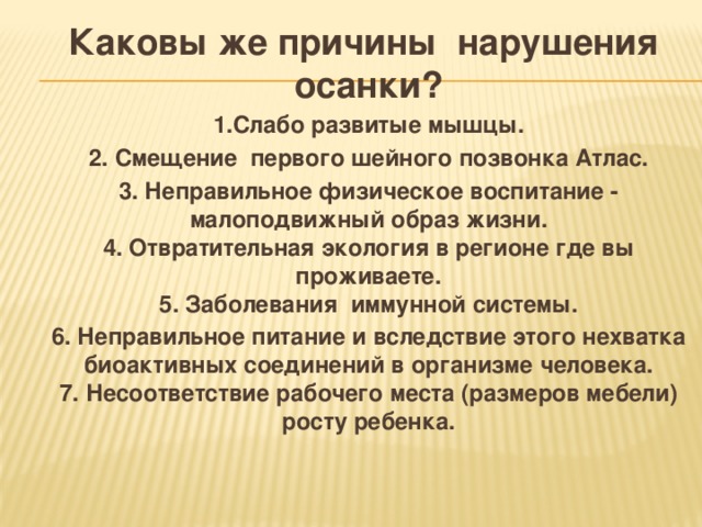 Каковы же причины нарушения осанки? 1.Слабо развитые мышцы. 2. Смещение первого шейного позвонка Атлас. 3. Неправильное физическое воспитание - малоподвижный образ жизни.  4. Отвратительная экология в регионе где вы проживаете.  5. Заболевания иммунной системы. 6. Неправильное питание и вследствие этого нехватка биоактивных соединений в организме человека.  7. Несоответствие рабочего места (размеров мебели) росту ребенка. 