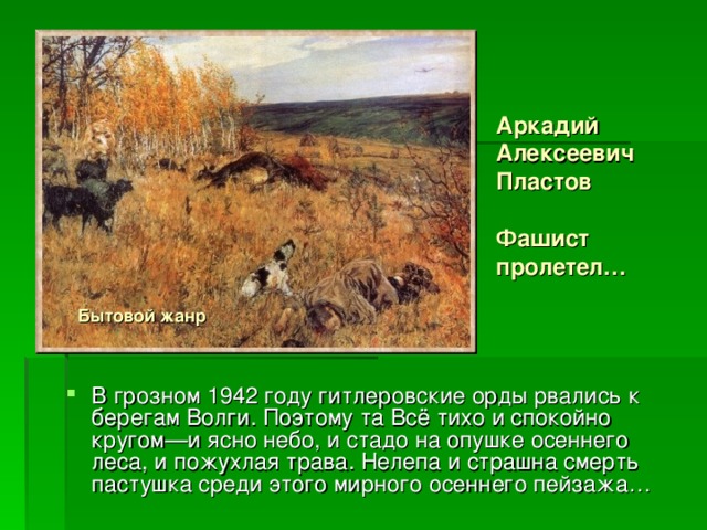 Аркадий Алексеевич Пластов   Фашист пролетел… Бытовой жанр В грозном 1942 году гитлеровские орды рвались к берегам Волги. Поэтому та Всё тихо и спокойно кругом—и ясно небо, и стадо на опушке осеннего леса, и пожухлая трава. Нелепа и страшна смерть пастушка среди этого мирного осеннего пейзажа… 