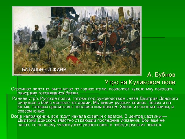 БАТАЛЬНЫЙ ЖАНР А. Бубнов  Утро на Куликовом поле Огромное полотно, вытянутое по горизонтали, позволяет художнику показать панораму готовящейся битвы.  Раннее утро. Русские полки, готовы под руководством князя Дмитрия Донского ринуться в бой с монголо-татарами. Мы видим русских воинов, пеших и на конях, готовых сразиться с ненавистным врагом. Здесь и опытные воины, и совсем юные. Все в напряжении, все ждут начала схватки с врагом. В центре картины — Дмитрий Донской, властно отдающий послед­ние указания. Бой ещё не начат, но по всему чувствуется уверенность в победе русских воинов. 