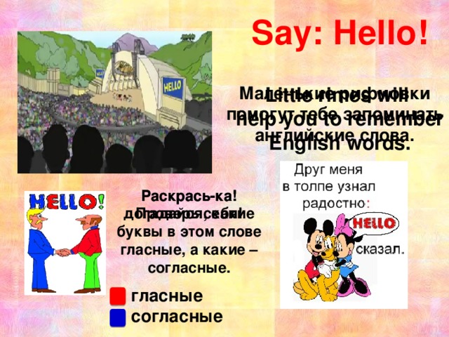 Say: Hello! Little rimes will Маленькие рифмовки help you to remember помогут тебе запоминать English words. английские слова. Раскрась-ка! Раскрась-ка! Проверь себя! догадайся, какие буквы в этом слове гласные, а какие – согласные. Hello, boys and girls! My name is … and I am your new teacher of English! Как вы думаете, что я сказала по-английски? Вы правильно догадались. Я сказала, что меня зовут… и я ваша учительница английского языка. Сегодня мы познакомимся с новым для вас школьным предметом, рассмотрим учебник, тетради, научимся приветствовать друг друга по-английски, а ещё вы узнаете много нового и интересного. гласные согласные  