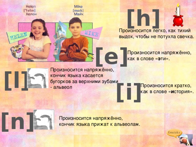 [h] Произносится легко, как тихий выдох, чтобы не потухла свечка. [e] Произносится напряжённо, как в слове « э ти». [l] Произносится напряжённо, кончик языка касается бугорков за верхними зубами - альвеол [i] Произносится кратко, как в слове « и стория». [n] Произносится напряжённо, кончик языка прижат к альвеолам. 