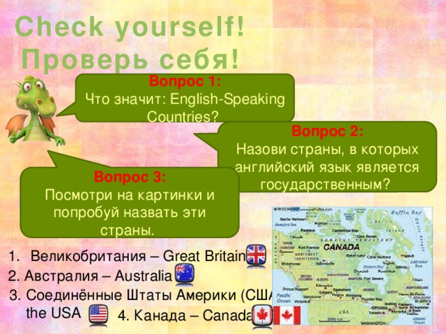 Check yourself! Проверь себя! Вопрос 1: Что значит: English-Speaking Countries? Вопрос 2: Назови страны, в которых английский язык является государственным? Вопрос 3: Посмотри на картинки и попробуй назвать эти страны. Великобритания – Great Britain 2. Австралия – Australia 3. Соединённые Штаты Америки (США) –  the USA 4. Канада – Canada 