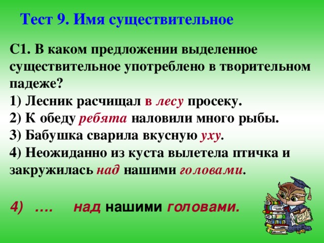 Тест 9. Имя существительное С1. В каком предложении выделенное существительное употреблено в творительном падеже? 1) Лесник расчищал в лесу  просеку. 2) К обеду  ребята  наловили много рыбы. 3) Бабушка сварила вкусную  уху . 4) Неожиданно из куста вылетела птичка и закружилась  над  нашими  головами . 4) …. над  нашими  головами. 