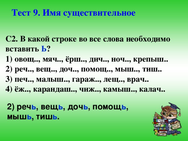 Тест 9. Имя существительное С2. В какой строке во все слова необходимо вставить Ь ? 1) овощ.., мяч.., ёрш.., дич.., ноч.., крепыш.. 2) реч.., вещ.., доч.., помощ.., мыш.., тиш.. 3) печ.., малыш.., гараж.., лещ.., врач.. 4) ёж.., карандаш.., чиж.., камыш.., калач.. 2) реч ь , вещ ь , доч ь , помощ ь , мыш ь , тиш ь .  