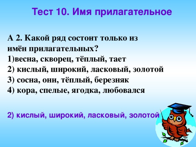 Тест 10. Имя прилагательное  А 2. Какой ряд состоит только из имён прилагательных? весна, скворец, тёплый, тает 2) кислый, широкий, ласковый, золотой 3) сосна, они, тёплый, березняк 4) кора, спелые, ягодка, любовался 2) кислый, широкий, ласковый, золотой 